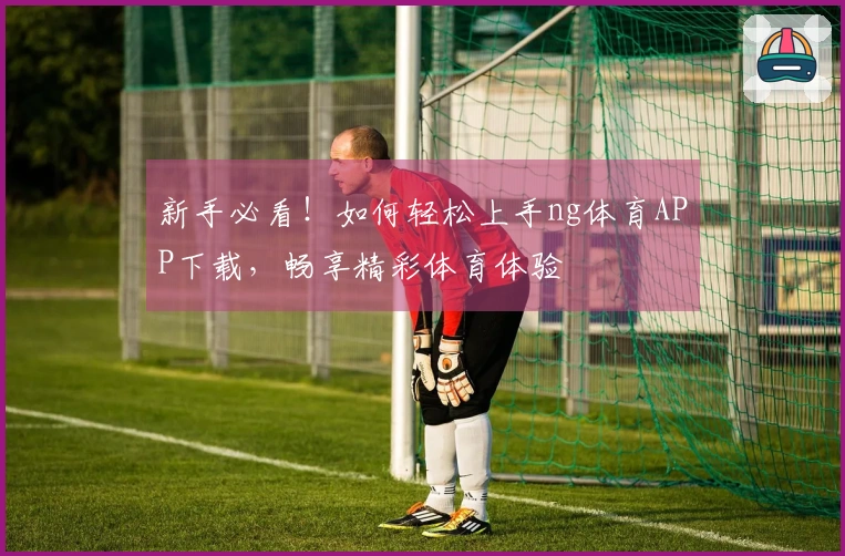 新手必看！如何轻松上手ng体育APP下载，畅享精彩体育体验