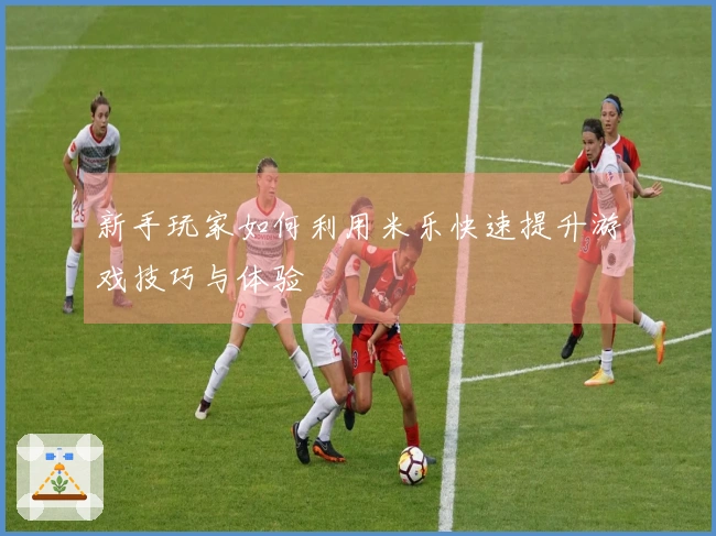 新手玩家如何利用米乐快速提升游戏技巧与体验