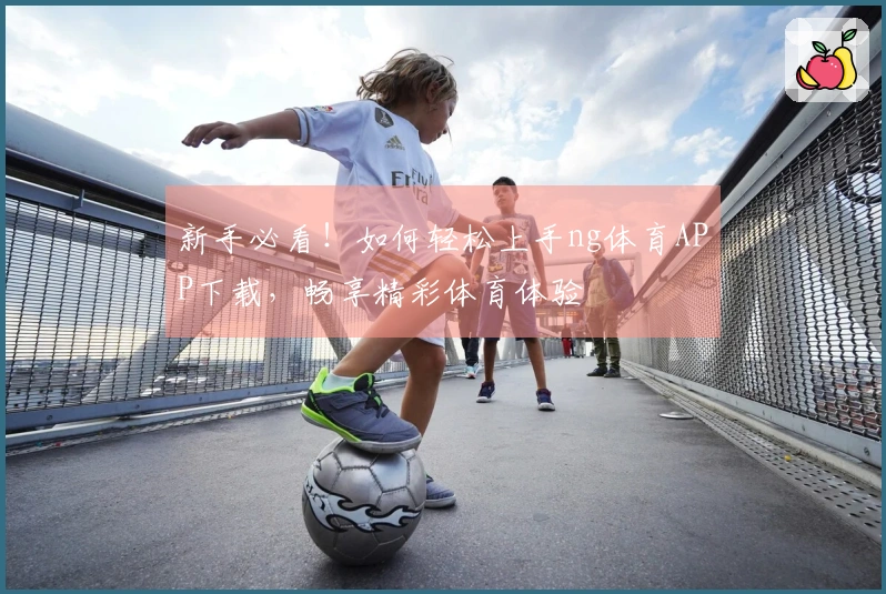 新手必看！如何轻松上手ng体育APP下载，畅享精彩体育体验