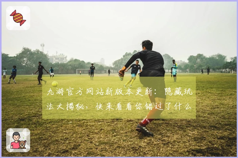 九游官方网站新版本更新：隐藏玩法大揭秘，快来看看你错过了什么！